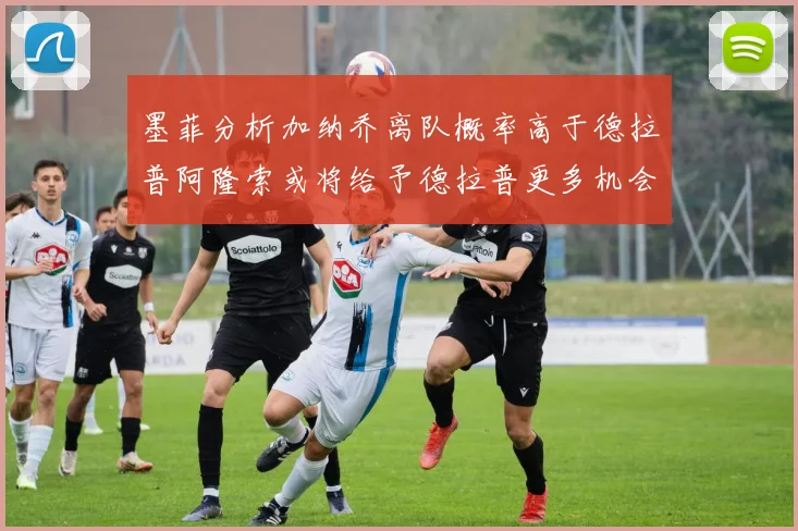 墨菲分析加纳乔离队概率高于德拉普阿隆索或将给予德拉普更多机会
