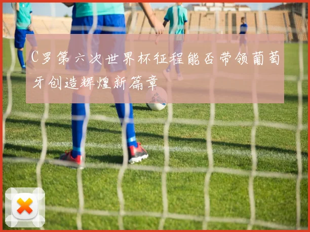 C罗第六次世界杯征程能否带领葡萄牙创造辉煌新篇章