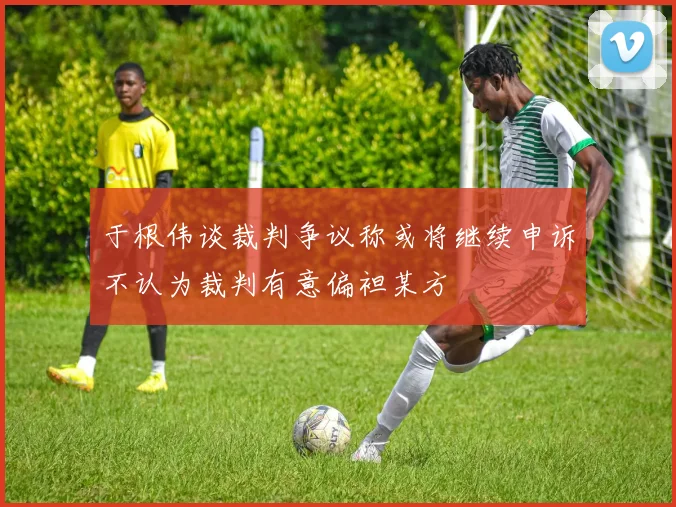 于根伟谈裁判争议称或将继续申诉不认为裁判有意偏袒某方