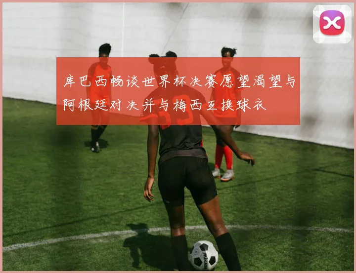 库巴西畅谈世界杯决赛愿望渴望与阿根廷对决并与梅西互换球衣