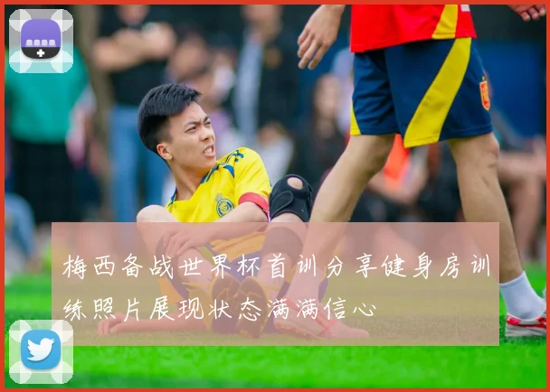 梅西备战世界杯首训分享健身房训练照片展现状态满满信心