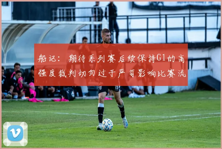 船记：期待系列赛后续保持G1的高强度裁判切勿过于严苛影响比赛流畅性