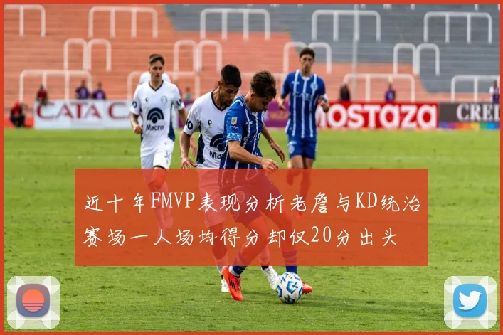 近十年FMVP表现分析老詹与KD统治赛场一人场均得分却仅20分出头