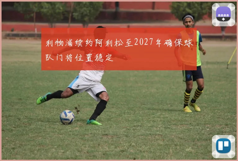 利物浦续约阿利松至2027年确保球队门将位置稳定