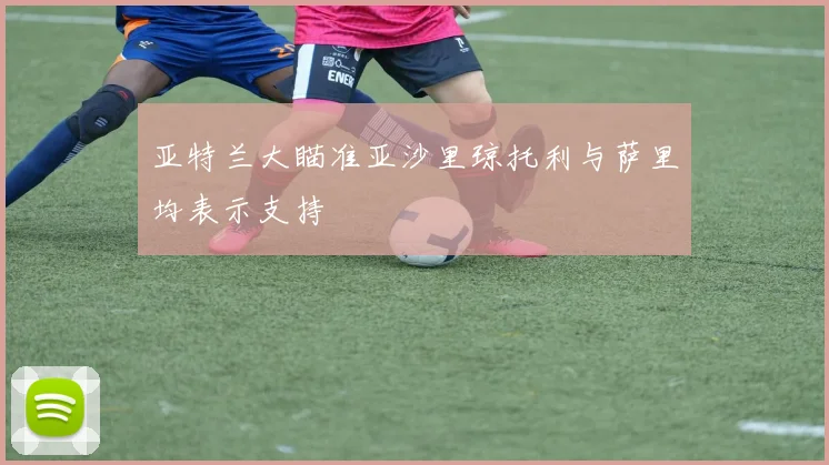 亚特兰大瞄准亚沙里琼托利与萨里均表示支持