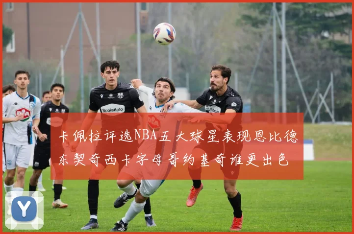 卡佩拉评选NBA五大球星表现恩比德东契奇西卡字母哥约基奇谁更出色