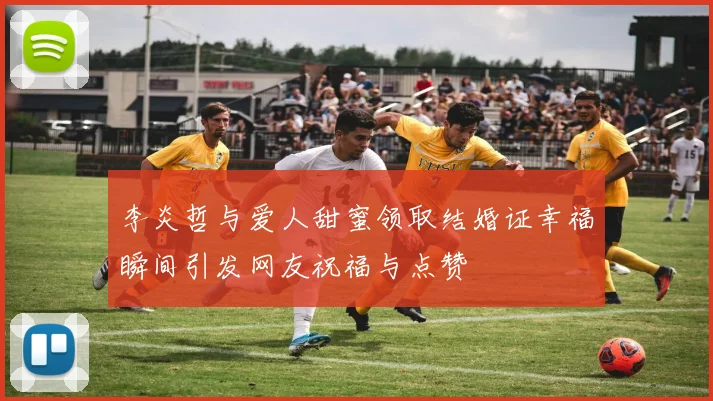 李炎哲与爱人甜蜜领取结婚证幸福瞬间引发网友祝福与点赞