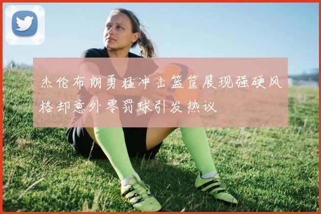 杰伦布朗勇猛冲击篮筐展现强硬风格却意外零罚球引发热议