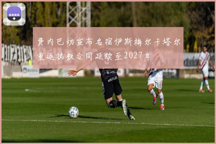 费内巴切宣布名宿伊斯梅尔卡塔尔重返执教合同延续至2027年