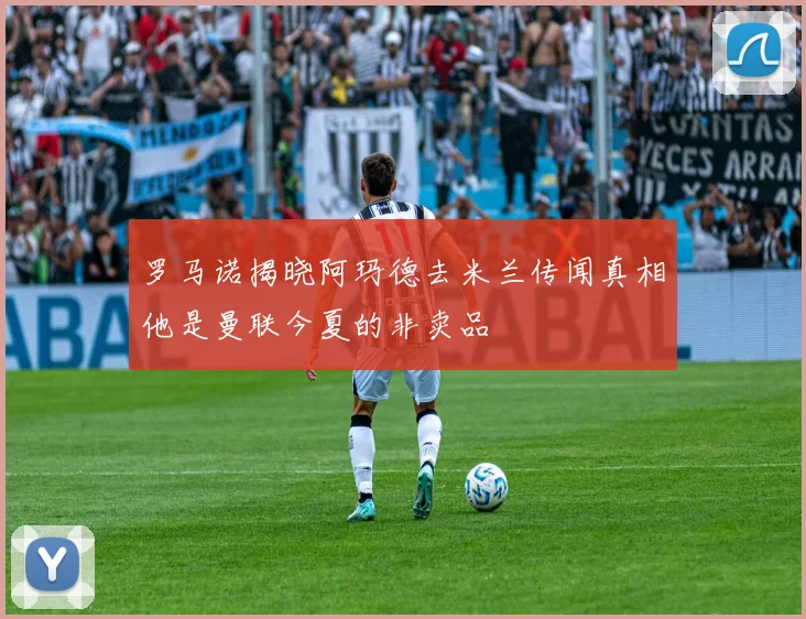 罗马诺揭晓阿玛德去米兰传闻真相他是曼联今夏的非卖品