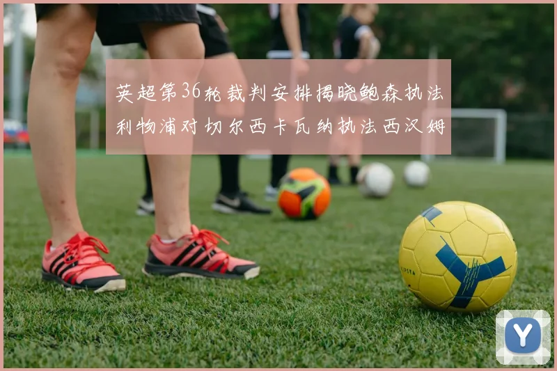 英超第36轮裁判安排揭晓鲍森执法利物浦对切尔西卡瓦纳执法西汉姆对阿森纳