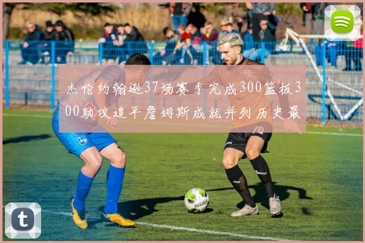 杰伦约翰逊37场赛季完成300篮板300助攻追平詹姆斯成就并列历史最快前锋