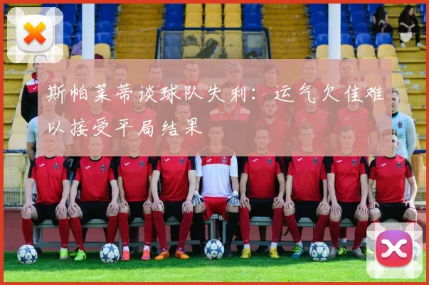 斯帕莱蒂谈球队失利：运气欠佳难以接受平局结果