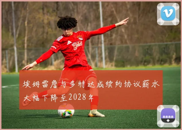 埃姆雷詹与多特达成续约协议薪水大幅下降至2028年