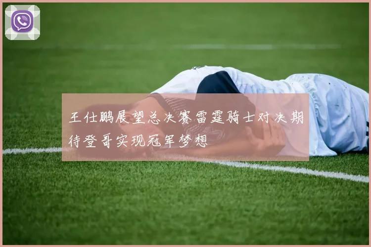 王仕鹏展望总决赛雷霆骑士对决期待登哥实现冠军梦想