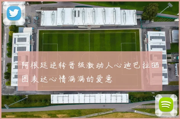 阿根廷逆转晋级激动人心迪巴拉晒图表达心情满满的爱意