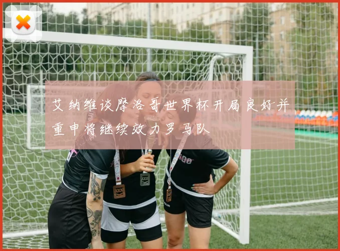 艾纳维谈摩洛哥世界杯开局良好并重申将继续效力罗马队