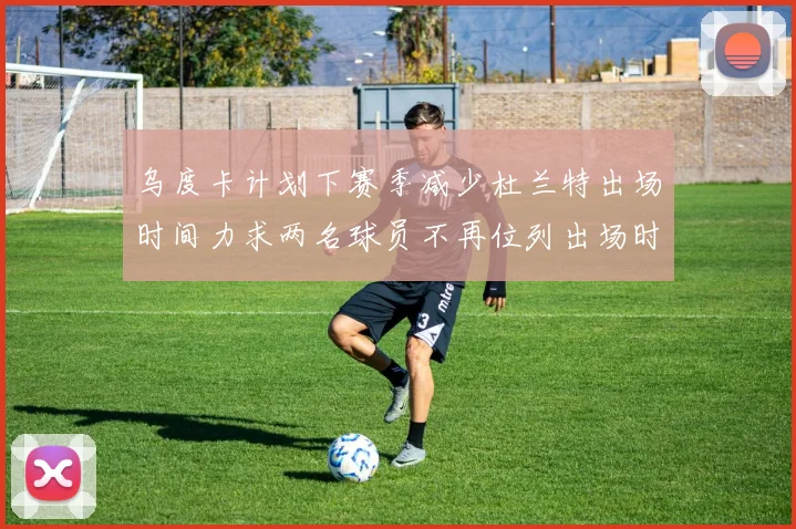 乌度卡计划下赛季减少杜兰特出场时间力求两名球员不再位列出场时间前五