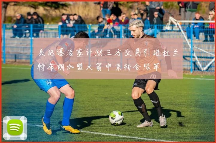 美记曝活塞计划三方交易引进杜兰特布朗加盟火箭申京转会绿军