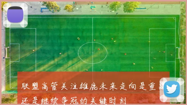 联盟高管关注雄鹿未来走向是重建还是继续争冠的关键时刻