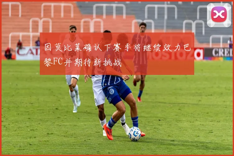 因莫比莱确认下赛季将继续效力巴黎FC并期待新挑战