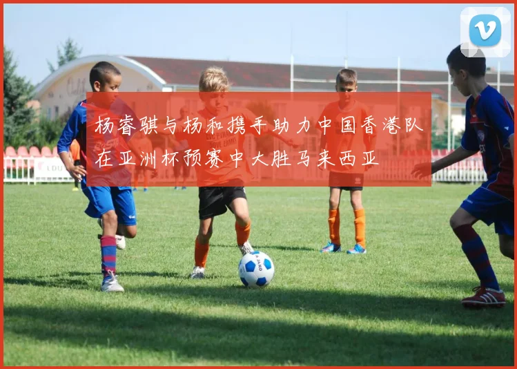 杨睿骐与杨和携手助力中国香港队在亚洲杯预赛中大胜马来西亚
