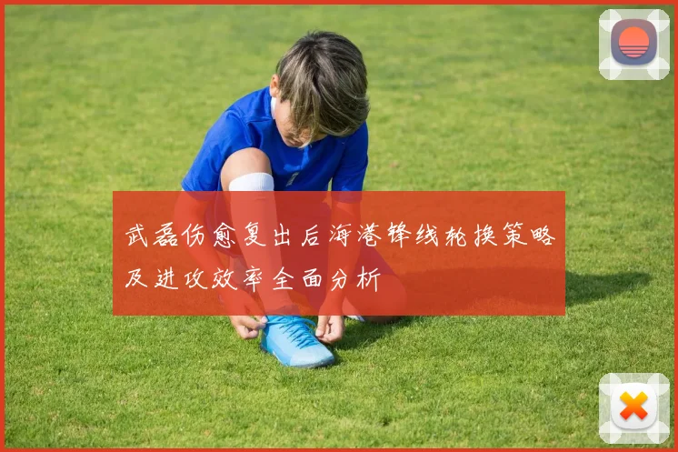 武磊伤愈复出后海港锋线轮换策略及进攻效率全面分析