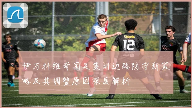 伊万科维奇国足集训边路防守新策略及其调整原因深度解析